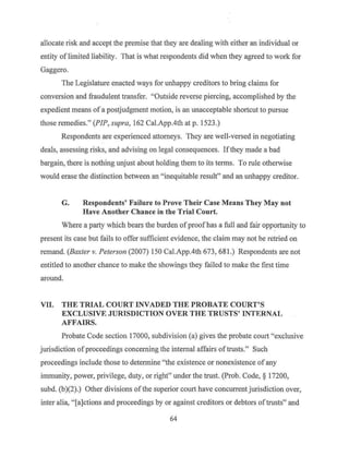 allocate risk and accept the premise that they are dealing with either an individual or
entity oflimited liability. That is what respondents did when they agreed to work for
Gaggero.
The Legislature enacted ways for unhappy creditors to bring claims for
conversion and fraudulent transfer. "Outside reverse piercing, accomplished by the
expedient means of a postjudgment motion, is an unacceptable shortcut to pursue
those remedies." (PIP, supra, 162 Cal.App.4th at p. 1523.)
Respondents are experienced attorneys. They are well-versed in negotiating
deals, assessing risks, and advising on legal consequences. Ifthey made a bad
bargain, there is nothing unjust about holding.them to its terms. To rule otherwise
would erase the distinction between an "inequitable result" and an unhappy creditor.
G. Respondents' Failure to Prove Their Case Means They May not
Have Another Chance in the Trial Court.
Where a party which bears the burden ofproof has a full and fair opportunity to
present its case but fails to offer sufficient evidence, the claim may not be retried on
remand. (Baxter v. Peterson (2007) 150 Cal.App.4th 673, 681.) Respondents are not
entitled to another chance to make the showings they failed to make the first time
around.
VII. THE TRIAL COURT INVADED THE PROBATE COURT'S
EXCLUSIVE JURISDICTION OVER THE TRUSTS' INTERNAL
AFFAIRS.
Probate Code section 17000, subdivision (a) gives the probate court "exclusive
jurisdiction ofproceedings concerning the internal affairs oftrusts." Such
proceedings include those to determine "the existence or nonexistence of any
immunity, power, privilege, duty, or right" under the trust. (Prob. Code, § 17200,
subd. (b)(2).) Other divisions ofthe superior court have concurrentjurisdiction over,
inter alia, "[a]ctions and proceedings by or against creditors or debtors oftrusts" and
64
 