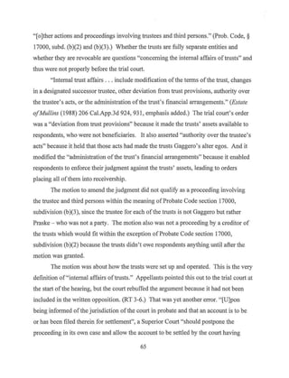 "[o]ther actions and proceedings involving trustees and third persons." (Prob. Code, §
17000, subd. (b)(2) and (b)(3).) Whether the trusts are fully separate entities and
whether they are revocable are questions "concerning the internal affairs oftrusts" and
thus were not properly before the trial court.
"Internal trust affairs ... include modification ofthe terms ofthe trust, changes
in a designated successor trustee, other deviation from trust provisions, authority over
the trustee's acts, or the administration ofthe trust's financial arrangements." (Estate
ofMullins (1988) 206 Cal.App.3d 924, 931, emphasis added.) The trial court's order
was a "deviation from trust provisions" because it made the trusts' assets available to
respondents, who were not beneficiaries. It als9 asserted "authority over the trustee's
acts" because it held that those acts had made the trusts Gaggero's alter egos. And it
modified the "administration ofthe trust's financial arrangements" because it enabled
respondents to enforce their judgment against the trusts' assets, leading to orders
placing all ofthem into receivership.
The motion to amend the judgment did not qualify as a proceeding involving
the trustee and third persons within the meaning ofProbate Code section 17000,
subdivision (b)(3), since the trustee for each of the trusts is not Gaggero but rather
Praske - who was not a party. The motion also was not a proceeding by a creditor of
the trusts whieh would fit within the exception ofProbate Code section 17000,
subdivision (b)(2) because the trusts didn't owe respondents anything until after the
motion was granted.
The motion was about how the trusts were set up and operated. This is the very
definition of"internal affairs oftrusts." Appellants pointed this out to the trial court at
the start ofthe hearing, but the court rebuffed the argument because it had not been
included in the written opposition. (RT 3-6.) That was yet another error. "[U]pon
being informed of the jurisdiction ofthe court in probate and that an account is to be
or has been filed therein for settlement", a Superior Court "should postpone the
proceeding in its own case and allow the account to be settled by the court having
65
 