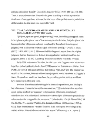 primary jurisdiction thereof." (Dowdall v. Superior Court (1920) 183 Cal. 348, 353.)
There is no requirement that this notice be given in writing or within a particular
timeframe. Once appellants infmmed the trial court ofthe probate court's jurisdiction
at the hearing, the trial court was required to yield.
VIII. THAT GAGGERO AND APPELLANTS ARE FINANCIALLY
SEPARATE IS LAW OF THE CASE.
"[W]here, upon an appeal, the [reviewing] court, in deciding the appeal, states
in its opinion a principle or rule of law necessary to the decision, that principle or rule
becomes the law ofthe case and must be adhered to throughout its subsequent
progress, both in the lower court and upon subsequent appeal[.]" (People v. Shuey
(1975) 13 Cal.3d 835, 841.) This court held in Gaggero's appeal from the original
judgment that his finances were distinct from appellants', leading it to affirm the
judgment. (Opn. at 20-23.) A contrary decision would have required a reversal.
In its 2008 statement of decision, the trial court said Gaggero could not recover
legal fees he had paid with checks from PCM because his finances were distinct from
PCM's. (CTI 86.) This court affirmed that finding. (Opn. at 20-21) The finding was
crucial to the outcome, because without it the judgment would have been in Gaggero's
favor. Respondents would not have been th~ prevailing parties, so they would not
have been awarded fees and costs.
Because this court affirmed Gaggero's financial separateness, that finding is
law ofthe case. Under the law-of-the-case doctrine, "'[t]he decision of an appellate
court, stating a rule oflaw necessary to the decision ofthe case, conclusively
establishes that rule and makes it determinative ofthe rights ofthe same parties in any
subsequent retrial or appeal in the same case."' (Morohoshi v. Pacific Home (2004) 34
Cal.4th 482, 491, quoting 9 Witkin, Cal. Procedure (4th ed 1997) Appeal,§ 895, p.
928.) Such determinations "must be followed in all subsequent proceedings in the
action, whether in the trial court or on a later appeal." (Eisenberg, et al., supra, §
66
 