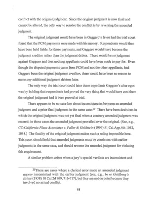 conflict with the original judgment. Since the original judgment is now final and
cannot be altered, the only way to resolve the conflict is by reversing the amended
judgment.
The original judgment would have been in Gaggero's favor had the trial court
found that the PCM payments were made with his money. Respondents would then
have been held liable for those payments, and Gaggero would have become the
judgment creditor rather than the judgment debtor. There would be no judgment
against Gaggero and thus nothing appellants could have been made to pay for. Even
though the disputed payments came from PCM and not the other appellants, had
Gaggero been the original judgment creditor, there would have been no reason to
name any additional judgment debtors later.
The only way the trial court could later deem appellants Gaggero's alter egos
was by holding that respondents had proved the very thing that would have cost them
the original judgment had it been proved at trial.
There appears to be no case law about inconsistencies between an amended
judgment and a prior final judgment in the san1e case.321
There have been decisions in
which the original judgment was not yet final when a contrary amended judgment was
entered; in those cases the amended judgment prevailed over the original. (See, e.g.,
CC-California Plaza Associates v. Paller & Goldstein (1996) 51 Cal.App.4th 1042,
1048.) The finality of the original judgment makes such a ruling impossible here.
This court should hold that amended judgments must be consistent with earlier
judgments in the same case, and should reverse the amended judgment for violating
this requirement.
A similar problem arises when a jury's special verdicts are inconsistent and
321
There are cases where a clerical error made an amended judgment
appear inconsistent with the earlier judgment (see, e.g., In re Goldberg's
Estate (1938) 10 Cal.2d 709, 716-717), but they are not on point because they
involved no actual conflict.
68
 