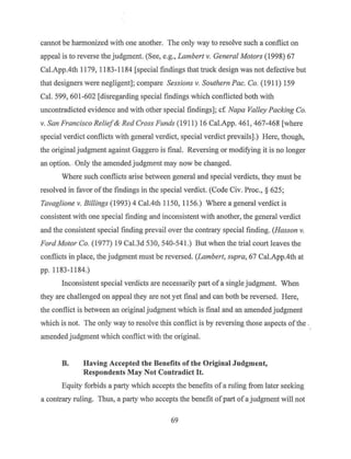 cannot be harmonized with one another. The only way to resolve such a conflict on
appeal is to reverse the judgment. (See, e.g., Lambert v. General Motors (1998) 67
Cal.App.4th 1179, 1183-1184 [special findings that truck design was not defective but
that designers were negligent]; compare Sessions v. Southern Pac. Co. (1911) 159
Cal. 599, 601-602 [disregarding special findings which conflicted both with
uncontradicted evidence and with other special findings] ; cf Napa Valley Packing Co.
v. San Francisco Relief & Red Cross Funds (1911) 16 Cal.App. 461, 467-468 [where
special verdict conflicts with general verdict, special verdict prevails].) Here, though,
the original judgment against Gaggero is final. Reversing or modifying it is no longer
an option. .Only the amended judgment may now be changed.
Where such conflicts arise between general and special verdicts, they must be
resolved in favor ofthe findings in the special verdict. (Code Civ. Proc., § 625;
Tavaglione v. Billings (1993) 4 Cal.4th 1150, 1156.) Where a general verdict is
consistent with one special finding and inconsistent with another, the general verdict
and the consistent special finding prevail over the contrary special finding. (Hasson v.
Ford Motor Co. (1977) 19 Cal.3d 530, 540-541.) But when the trial court leaves the
conflicts in place, the judgment must be reversed. (Lambert, supra, 67 Cal.App.4th at
pp. 1183-1184.)
Inconsistent special verdicts are necessarily part of a single judgment. When
they are challenged on appeal they are not yet final and can both be reversed. Here,
the conflict is between an original judgment which is final and an amended judgment
which is not. The only way to resolve this conflict is by reversing those aspects ofthe .
amended judgment which conflict with the original.
B. Having Accepted the Benefits of the Original Judgment,
Respondents May Not Contradict It.
Equity forbids a party which accepts the benefits of a ruling from later seeking
a contrary ruling. Thus, a party who accepts the benefit ofpart of a judgment will not
69
 