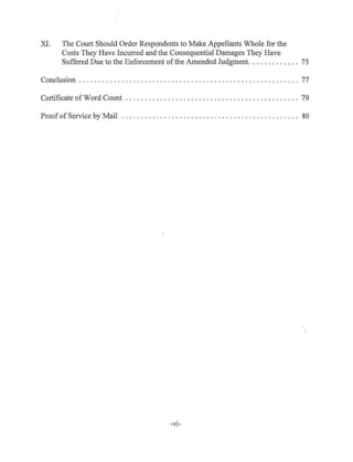 XI. The Court Should Order Respondents to Make Appellants Whole for the
Costs They Have Incurred and the Consequential Damages They Have
Suffered Due to the Enforcement ofthe Amended Judgment. .......... .. 75
Conclusion ........ . ............... . ................................ 77
Certificate ofWord Count . . . . . . . . . . . . . . . . . . . . . . . . . . . . . . . . . . . . . . . . . . . . . 79
Proof ofService by Mail . . . . . . . . . . . . . . . . . . . . . . . . . . . . . . . . . . . . . . . . . . . . . . 80
-VJ-
 