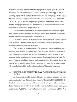 be heard to challenge the remainder ofthat judgment on appeal. (See Al J Vela &
Associates, Inc. v. Glendora Unified School Dist. (1982) 129 Cal.App.3d 766, 769.)
Similarly, a party which has benefitted from one pre-trial ruling may not later seek a
different, contrary ruling. (San Bernardino County v. Riverside County (1902) 135
Cal. 618, 620 ["The rule and the principle upon which the rule rests are the same
whether such judgment be the final determination ofthe cause or an intennediate
order made in the course of the procedure."])
This principle is different from judicial estoppel because it does not depend
upon whether the party askedfor the favorable result. What matters is only that the
result existed and that the party took advantage of it.
Respondents won at trial because the court deemed Gaggero's money separate
from appellants' . Respondents accepted the benefit ofthe original judgment by
defending it on appeal and then enforcing it.
The trial court let respondents have Gaggero's cake and eat appellants', too.
That they later collected the entire an1ount from appellants, along with interest and
costs, underscores this point. Equity does not allow respondents to enforce their
judgment against appellants now by proving they should never have won in the first
place. This court should not stand for such gamesmanship. Respondents should not
succeed now by arguing against the very judgment they are trying to enforce, or by
relying on findings which fatally undermine·those of the original judgment.
X. RESPONDENTS' 55-MONTH DELAY WAIVED THEIR ALTER-EGO
CLAIM.
As Gaggero explained in his opposition, the respondents' argument was based
on information they had obtained before the end of the trial in 2007. (CT3 394.) If
they believed there was reason to hold appellants liable, they should have acted on it
during the nearly five-month window after the court granted their motion for judgment
on September 10, 2007 and before judgment was entered on February 5, 2008. At a
70
 