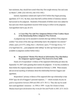 bare minimum, they should have acted when they first sought attorney fees and costs
on March 7, 2008. (JA2 430-432; JA6 I552-1 582.)
Instead, respondents waited until April of20I2 before they began pursuing
appellants. (CTI 24.) By then, more than halfa million dollars ofstatutory interest
had accrued on the judgment. Hundreds ofthousands of dollars more were added for
fees and costs which respondents incurred while trying to collect on the judgment.
And appellants had to pay all of it.
A. A Court May Not Add New Judgment Debtors if the Creditor Knew
of the Relationship Before Judgment Was Entered.
A judgment may not be amended to include alter-ego debtors if the judgment
creditor "was aware of the alter ego relationship before the judgment was entered."
(Ahart, supra,§ 6:I573, citing Jines v. Abarbanel, supra, 77 Cal.App.3d at p. 717
["no legal basis for ... post-judgment order adding" an alter ego based upon facts
available to judgment creditor before trial].)
B. Respondents' Motion Was Based on Information They Had Before
the Judgment Against Gaggero Was Entered in Early 2008.
Nearly all ofrespondents' evidence of the supposed relationship pre-dates the
September 10, 2007 order granting their motion for judgment. It was thus available to
them before the original judgment was entered on February 5, 2008. What remains
did not reveal anything ofsubstance about the relationship between Gaggero and
appellants.
Respondents' primary evidence ofthe supposed alter-ego relationship is that
PCM "pays for all ofGaggero's personal expenses..." - which includes thefees he
paid to respondents between 2000 and 2002. (CTI 38: 11.) They also say he could
have used appellants' resources - in 1998 or 1999 - to pay for a house in Santa
Monica based upon declarations they wrotefor him and Praske in 2001. (CTI 36:23-
71
 