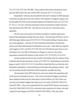 37:4, 37: 17-20; CT2 223, 283-288.) Their evidence about other transactions comes
from the 2007 trial in this case, and the 2005 Yura trial. (CTI 51:14-52:26.)
Respondents' evidence also included the trial court's January 8, 2008 statement
of decision, excerpts from this court's May 6, 20IO opinion in Gaggero's appeal, and
the December 28, 2010 second amended judgment awarding fees and costs. (CTI 60-
91, 93-I 1I,114-116.) But these documents merely discussed the evidence that had
been presented at the 2007 trial. They did not reveal any new information about
appellants.
The few more recent pieces ofevidence provided no material information
beyond what respondents already had years earlier. The transcript ofPraske's June 9,
2009 third-party debtor exam (CT2 357-CT3 377) revealed nothing ofinterest about
any ofthe appellants - and even if it had, respondents should have brought their
motion soon afterwards instead ofwaiting three more years. Their discovery disputes
with Gaggero in 2011 and 2012 (CT2 291-306, 322-354) likewise gave them no new
information; the very lack of information in Gaggero's answers is the reason
respondents mentioned the dispute in their motion. (CTI 33:18-34:6, 53:16-54:2.)
All that remains are the two sets ofpublic information from the websites of the
California and Nevada secretaries ofstate. (CT2 309-319.) Respondents printed those
pages on April 3, 2012 (CTI 53:5-15), but did not claim that this was when they first
learned the information, or that anything prevented them from getting it sooner. They
also do not deny that the information had been publicly available all along.
TI1e transcript ofthe 2007 trial proves even more clearly that respondents had
all the relevant information by then. Their counsel questioned Gaggero specifically
about whether he had set up his estate plan to avoid creditors, how Mr. Praske was
involved, and whether Gaggero had assets in his own name. (Trial RT5 2769-2773;
Trial RT6 3005.) They cross-examined him twice about PCM's history and structure
(Trial RT4 1836-1839, 2132-2134), and asked similar questions of a lawyer who had
worked for both Gaggero and PCM. (Trial RT9 4814-4816.) They also asked
72
 