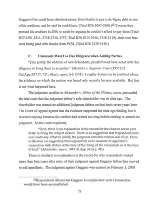 Gaggero ifhe could have obtained money from Praske to pay a six-figure debt to one
ofhis creditors, and he said he could have. (Trial RT6 3067-3068.)331
Even as they
pressed his creditors in 2001 to settle by arguing he couldn't afford to pay them (Trial
RT5 2501-2511, 2738-2740, 2757; Trial RT6 3014-3016, 3118-3119), their own fees
were being paid with checks from PCM. (Trial RT6 3139-3140.)
C. Claimants Must Use Due Diligence when Adding Parties.
"[T]o justify the addition ofnew defendants, plaintiffmust have acted with due
diligence to bring them in as parties." (Mcintire v. Superior Court (1975) 52
Cal.App.3d 717, 721; Ahart, supra, § 6:1574.) Lengthy delays can be justified where
the evidence on which the motion was based only recently became available. But that
is not what happened here.
The judgment creditor in Alexander v. Abbey ofthe Chimes, supra, persuaded
the trial court that the judgment debtor's sole shareholder was its alter ego. The
shareholder was named an additional judgment debtor on that basis seven years later.
The Court ofAppeal agreed that the evidence supported the alter-ego finding, but it
reversed anyway because the creditor had waited too long before seeking to amend the
judgment. As the court explained,
"Here, there is no explanation in the record for the close to seven year
delay in filing the subject motion. There is no suggestion that respondents have
ever made any effort to satisfy the judgment until this motion was filed. There
is likewise no suggestion that respondents were unaware of appellant's
connection with Abbey at the time ofthe filing ofthe complaints or at the time
oftrial." (Alexander, supra, 104 Cal.App.3d at p. 48.)
There is similarly no explanation in the record for why respondents waited
more than four years after entry oftheir judgment against Gaggero before they moved
to add appellants. The judgment against Gaggero was entered on February 5, 2008
331
Respondents did not ask Gaggero to explain how such a transaction
would have been accomplished.
73
 