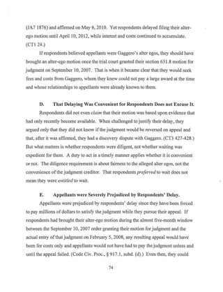 (JA7 1876) and affinned on May 6, 2010. Yet respondents delayed filing their alter-
ego motion until April 10, 2012, while interest and costs continued to accumulate.
(CTl 24.)
Ifrespondents believed appellants were Gaggero's alter egos, they should have
brought an alter-ego motion once the trial court granted their section 63 1.8 motion for
judgment on September I0, 2007. That is when it became clear that they would seek
fees and costs from Gaggero, whom they knew could not pay a large award at the time
and whose relationships to appellants were already known to them.
D. That Delaying Was Convenient for Respondents Does not Excuse It.
Respondents did not even claim that their motion was based upon evidence that
had only recently become available. When challenged to justify their delay, they
argued only that they did not know ifthe judgment would be reversed on appeal and
that, after it was affirmed, they had a discovery dispute with Gaggero. (CT3 427-428.)
But what matters is whether respondents were diligent, not whether waiting was
expedient for them. A duty to act in a timely manner applies whether it is convenient
or not. The diligence requirement is about fairness to the alleged alter egos, not the
convenience ofthe judgment creditor. That respondents preferred to wait does not
mean they were entitled to wait.
E. Appellants were Severely Prejudiced by Respondents' Delay.
Appeilants were prejudiced by respondents' delay since they have been forced
to pay millions of dollars to satisfy the judgment while they pursue their appeal. If
respondents had brought their alter-ego motion during the almost five-month window
between the September 10, 2007 order granting their motion for judgment and the
actual entry ofthat judgment on February 5, 2008, any resulting appeal would have
been for costs only and appellants would not have had to pay the judgment unless and
until the appeal failed. (Code Civ. Proc.,§ 917.1 , subd. (d).) Even then, they could
74
 