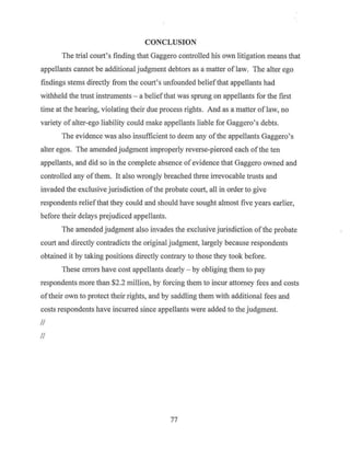 CONCLUSION
The trial court's finding that Gaggero controlled his own litigation means that
appellants cannot be additional judgment debtors as a matter oflaw. The alter ego
findings stems directly from the court's unfounded beliefthat appellants had
withheld the trust instruments - a beliefthat was sprung on appellants for the first
time at the hearing, violating their due process rights. And as a matter of law, no
variety of alter-ego liability could make appellants liable for Gaggero's debts.
The evidence was also insufficient to deem any ofthe appellants Gaggero's
alter egos. The amended judgment improperly reverse-pierced each of the ten
appellants, and did so in the complete absence of evidence that Gaggero owned and
controlled any ofthem. It also wrongly breached three irrevocable trusts and
invaded the exclusive jurisdiction ofthe probate court, all in order to give
respondents reliefthat they could and should have sought almost five years earlier,
before their delays prejudiced appellants.
The amended judgment also invades the exclusive jurisdiction ofthe probate
court and directly contradicts the original judgment, largely because respondents
obtained it by taking positions directly contrary to those they took before.
These errors have cost appellants dearly - by obliging them to pay
respondents more than $2.2 million, by forcing them to incur attorney fees and costs
oftheir own to protect their rights, and by saddling them with additional fees and
costs respondents have incurred since appellants were added to the judgment.
II
II
77
 