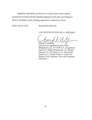 Appellants respectfully ask this court to restore them to their rightful
positions by reversing both the amended judgment and the alter-ego finding on
which it was based. and by ordering respondents to make them whole.
Dated: June 24~ 2013 Respectfully submitted,
LAW OFFICES OF EDWARD A. HOFFMAN
~~
Attorneys for Appellants Pacific C ast
Management, Inc. 511 OFW L.P., Gingerbread
Court L.P., Malibu Broadbeach, LP., Marina
Glencoe LP., Blu Hous~ LL.C., Boardwalk
Sunset LLC., Joseph Prask:e as Trustee for
Giganin Trust, Arenzano Trust, and Aquasante
Foundation
78
 