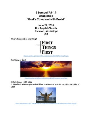 2 Samuel 7:1-17
Established
“God’s Covenant with David”
June 24, 2018
First Baptist Church
Jackson, Mississippi
USA
What’s the number one thing?
http://quotesthoughtsrandom.files.wordpress.com/2014/03/first-things-first.jpg
The Glory of God!
https://forgodalmighty.files.wordpress.com/2010/09/cropped-sunset1.jpg
1 Corinthians 10:31 NKJV
31 Therefore, whether you eat or drink, or whatever you do, do all to the glory of
God.
http://1.bp.blogspot.com/_6tzRiT-BrDs/TIGM_Ih3dAI/AAAAAAAAAX0/0AJWPvlAfqw/s640/Gods+Glory.jpg
 
