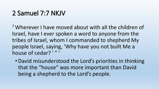 2 Samuel 7:7 NKJV
7 Wherever I have moved about with all the children of
Israel, have I ever spoken a word to anyone from the
tribes of Israel, whom I commanded to shepherd My
people Israel, saying, 'Why have you not built Me a
house of cedar? ' " '
•David misunderstood the Lord’s priorities in thinking
that the “house” was more important than David
being a shepherd to the Lord’s people.
 