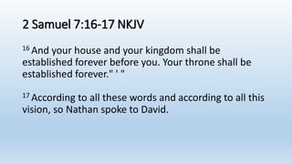 2 Samuel 7:16-17 NKJV
16 And your house and your kingdom shall be
established forever before you. Your throne shall be
established forever." ' "
17 According to all these words and according to all this
vision, so Nathan spoke to David.
 