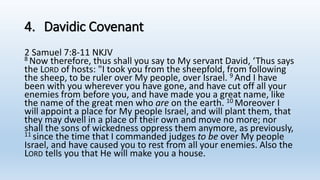 4. Davidic Covenant
2 Samuel 7:8-11 NKJV
8 Now therefore, thus shall you say to My servant David, ‘Thus says
the LORD of hosts: "I took you from the sheepfold, from following
the sheep, to be ruler over My people, over Israel. 9 And I have
been with you wherever you have gone, and have cut off all your
enemies from before you, and have made you a great name, like
the name of the great men who are on the earth. 10 Moreover I
will appoint a place for My people Israel, and will plant them, that
they may dwell in a place of their own and move no more; nor
shall the sons of wickedness oppress them anymore, as previously,
11 since the time that I commanded judges to be over My people
Israel, and have caused you to rest from all your enemies. Also the
LORD tells you that He will make you a house.
 