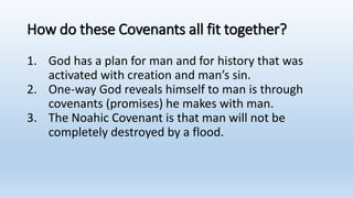 How do these Covenants all fit together?
1. God has a plan for man and for history that was
activated with creation and man’s sin.
2. One-way God reveals himself to man is through
covenants (promises) he makes with man.
3. The Noahic Covenant is that man will not be
completely destroyed by a flood.
 
