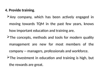 4. Provide training.
Any company, which has been actively engaged in
moving towards TQM in the past few years, knows
how important education and training are.
The concepts, methods and tools for modern quality
management are new for most members of the
company -- managers, professionals and workforce.
The investment in education and training is high, but
the rewards are great.
 