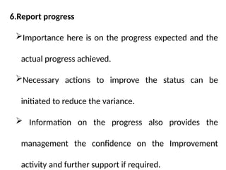 6.Report progress
Importance here is on the progress expected and the
actual progress achieved.
Necessary actions to improve the status can be
initiated to reduce the variance.
 Information on the progress also provides the
management the confidence on the Improvement
activity and further support if required.
 