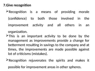 7.Give recognition
Recognition is a means of providing morale
(confidence) to both those involved in the
improvement activity and all others in an
organization.
This is an important activity to be done by the
management as improvements provide a change for
betterment resulting in savings to the company and at
times, the improvements are made possible against
lot of criticisms (mistakes).
Recognition rejuvenates the spirits and makes it
possible for improvement areas in other spheres.
 