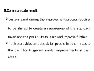8.Communicate result.
Lesson learnt during the improvement process requires
to be shared to create an awareness of the approach
taken and the possibility to learn and improve further.
 It also provides an outlook for people in other areas to
the basis for triggering similar improvements in their
areas.
 