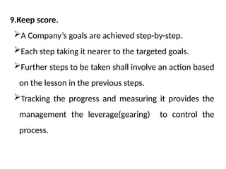 9.Keep score.
A Company’s goals are achieved step-by-step.
Each step taking it nearer to the targeted goals.
Further steps to be taken shall involve an action based
on the lesson in the previous steps.
Tracking the progress and measuring it provides the
management the leverage(gearing) to control the
process.
 