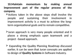 10.Maintain momentum by making annual
improvement part of the regular process of the
company.
Actions taken in the above steps shall involve the
people and sustaining their involvement in
improvement activity is a must to achieve the long-
term organizational goals and to remain competitive.
Juran approach is very many people oriented and it
places a strong emphasis upon teamwork and a
project –based approach.
 Expanding the Quality Planning Roadmap discussed
earlier, it can be seen that Juran concepts are applied
to design of Quality Systems in Software Industry.
 