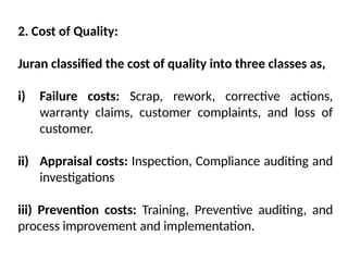 2. Cost of Quality:
Juran classified the cost of quality into three classes as,
i) Failure costs: Scrap, rework, corrective actions,
warranty claims, customer complaints, and loss of
customer.
ii) Appraisal costs: Inspection, Compliance auditing and
investigations
iii) Prevention costs: Training, Preventive auditing, and
process improvement and implementation.
 