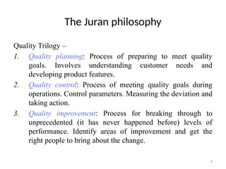 6
The Juran philosophy
Quality Trilogy –
1. Quality planning: Process of preparing to meet quality
goals. Involves understanding customer needs and
developing product features.
2. Quality control: Process of meeting quality goals during
operations. Control parameters. Measuring the deviation and
taking action.
3. Quality improvement: Process for breaking through to
unprecedented (it has never happened before) levels of
performance. Identify areas of improvement and get the
right people to bring about the change.
 