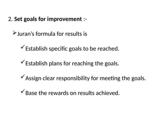 2. Set goals for improvement :-
Juran’s formula for results is
Establish specific goals to be reached.
Establish plans for reaching the goals.
Assign clear responsibility for meeting the goals.
Base the rewards on results achieved.
 