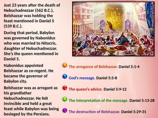 The arrogance of Belshazzar. Daniel 5:1-4
God’s message. Daniel 5:5-8
The queen’s advice. Daniel 5:9-12
The interpretation of the message. Daniel 5:13-28
The destruction of Belshazzar. Daniel 5:29-31
Just 23 years after the death of
Nebuchadnezzar (562 B.C.),
Belshazzar was holding the
feast mentioned in Daniel 5
(539 B.C.).
During that period, Babylon
was governed by Nabonidus
who was married to Nitocris,
daughter of Nebuchadnezzar.
She’s the queen mentioned in
Daniel 5.
Nabonidus appointed
Belshazzar as co-regent. He
became the governor of
Babylon city.
Belshazzar was as arrogant as
his grandfather
Nebuchadnezzar. He felt
invincible and held a great
feast while Babylon was being
besieged by the Persians.
 