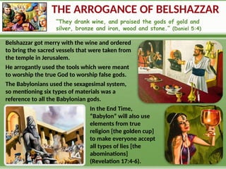 THE ARROGANCE OF BELSHAZZAR
“They drank wine, and praised the gods of gold and
silver, bronze and iron, wood and stone.” (Daniel 5:4)
Belshazzar got merry with the wine and ordered
to bring the sacred vessels that were taken from
the temple in Jerusalem.
He arrogantly used the tools which were meant
to worship the true God to worship false gods.
The Babylonians used the sexagesimal system,
so mentioning six types of materials was a
reference to all the Babylonian gods.
In the End Time,
“Babylon” will also use
elements from true
religion [the golden cup]
to make everyone accept
all types of lies [the
abominations]
(Revelation 17:4-6).
 