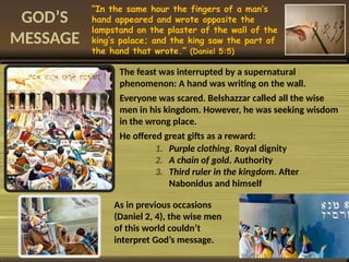 GOD’S
MESSAGE
“In the same hour the fingers of a man’s
hand appeared and wrote opposite the
lampstand on the plaster of the wall of the
king’s palace; and the king saw the part of
the hand that wrote.” (Daniel 5:5)
The feast was interrupted by a supernatural
phenomenon: A hand was writing on the wall.
Everyone was scared. Belshazzar called all the wise
men in his kingdom. However, he was seeking wisdom
in the wrong place.
He offered great gifts as a reward:
1. Purple clothing. Royal dignity
2. A chain of gold. Authority
3. Third ruler in the kingdom. After
Nabonidus and himself
As in previous occasions
(Daniel 2, 4), the wise men
of this world couldn’t
interpret God’s message.
 