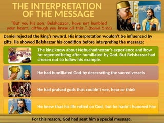 THE INTERPRETATION
OF THE MESSAGE
“But you his son, Belshazzar, have not humbled
your heart, although you knew all this.” (Daniel 5:22)
Daniel rejected the king’s reward. His interpretation wouldn’t be influenced by
gifts. He showed Belshazzar his condition before interpreting the message:
The king knew about Nebuchadnezzar’s experience and how
he repentedbeing after humiliated by God. But Belshazzar had
chosen not to follow his example.
He had humiliated God by desecrating the sacred vessels
He had praised gods that couldn’t see, hear or think
He knew that his life relied on God, but he hadn’t honored him
For this reason, God had sent him a special message.
 