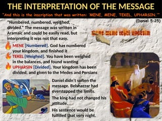 “And this is the inscription that was written: ‘MENE, MENE, TEKEL, UPHARSIN.’”
(Daniel 5:25)
“Numbered, numbered, weighed,
divided.” The message was written in
Aramaic and could be easily read, but
interpreting it was not that easy.
MENE [Numbered]. God has numbered
your kingdom, and finished it
TEKEL [Weighed]. You have been weighed
in the balances, and found wanting
UPHARSIN [Divided]. Your kingdom has been
divided, and given to the Medes and Persians
Daniel didn’t soften the
message. Belshazzar had
overstepped the limits.
The king had not changed his
attitude.
His sentence would be
fulfilled that very night.
THE INTERPRETATION OF THE MESSAGE
 