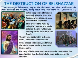 THE DESTRUCTION OF BELSHAZZAR
“That very night Belshazzar, king of the Chaldeans, was slain. And Darius the
Mede received the kingdom, being about sixty-two years old.” (Daniel 5:30-31)
While the people of Babylon
were enjoying the feast, the
Persians were digging a canal
to divert the Euphrates.
They crossed the walls by
using the riverbed and easily
entered the city (which was
left unguarded because of the
feast).
The city was captured in just some
hours, and Belshazzar was killed.
Cyrus chased Nabonidus, and Darius
the Mede stayed as the governor of
Babylon city.
The story of Belshazzar teaches us to make the most of the
opportunities that God mercifully gives us to accept His
salvation.
 