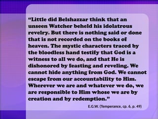 “Little did Belshazzar think that an
unseen Watcher beheld his idolatrous
revelry. But there is nothing said or done
that is not recorded on the books of
heaven. The mystic characters traced by
the bloodless hand testify that God is a
witness to all we do, and that He is
dishonored by feasting and reveling. We
cannot hide anything from God. We cannot
escape from our accountability to Him.
Wherever we are and whatever we do, we
are responsible to Him whose we are by
creation and by redemption.”
E.G.W. (Temperance, cp. 6, p. 49)
 