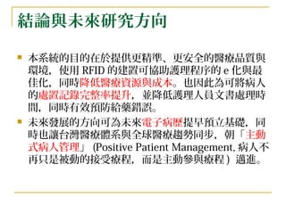 結論與未來研究方向 本系統的目的在於提供更精準、更安全的醫療品質與環境， 使用 RFID 的建置可協助護理程序的 e 化與最佳化， 同時 降低醫療資源與成本 。也因此為可將病人的 處置記錄完整率提升 ，並降低護理人員文書處理時間，同時有效預防給藥 錯誤。 未來發展的方向可為未來 電子病歷 提早預立基礎，同時也讓台灣醫療體系與全球醫療趨勢同步，朝「 主動式病人管理 」 (Positive Patient Management, 病人不再只是被動的接受療程，而是主動參與療程 )  邁進。   