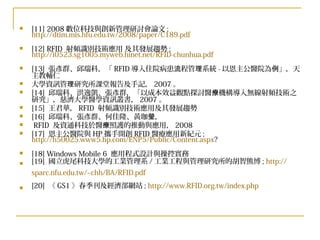 [11] 2008 數位科技與創新管理研討會論文 ;  http://dtim.mis.hfu.edu.tw/2008/paper/C189.pdf [12] RFID  射頻識別技術應用 及其發展趨勢 ;  http://i0523.sg1005.myweb.hinet.net/RFID-chunhua.pdf [13]  張彥群、邱瑞科，「 RFID 導入住院病患流程管理系統 - 以恩主公醫院為例」，天主教輔仁 大學資訊管理研究所課堂報告及手記， 2007 。 [14]  邱瑞科、洪逸凱、張彥群，「以成本效益觀點探討醫療機構導入無線射頻技術之研究」，慈濟大學醫學資訊叢書， 2007 。 [15]  王君華， RFID  射頻識別技術應用及其發展趨勢 [16]  邱瑞科、張彥群、何佳隆、黃珈瑩， RFID  及資通科技於醫療照護的推動與應用， 2008 [17]  恩主公醫院與 HP 攜手開創 RFID 醫療應用新紀元 ;  http://h50025.www5.hp.com/ENP5/Public/Content.aspx ? [18] Windows Mobile 6  應用程式設計與操控實務 [19]  國立虎尾科技大學的工業管理系 / 工業工程與管理研究所的胡智熊博 ;  http:// sparc.nfu.edu.tw/~chh/BA/RFID.pdf [20]  《 GS1 》春季刊及經濟部網站 ;  http://www.RFID.org.tw/index.php 
