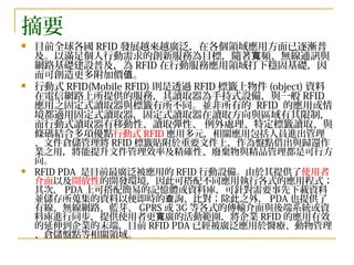 摘要 目前全球各國 RFID 發展越來越廣泛，在各個領域應用方面已逐漸普及。以滿足個人行動需求的創新服務為目標，隨著寬頻、無線通訊與網路基礎建設普及，為 RFID 在行動服務應用領域打下穩固基礎，因而可創造更多附加價值。 行動式 RFID(Mobile RFID) 則是透過 RFID 標籤上物件 (object) 資料在電信網路上所提供的服務，其讀取器為手持式設備，與一般 RFID 應用之固定式讀取器與標籤有所不同。並非所有的  RFID  的應用或情境都適用固定式讀取器，固定式讀取器在讀取方向與區域有其限制，而行動式讀取器有移動性、讀取彈性、 例外處理、特定標籤讀取、與條碼結合多項優點 行動式 RFID 應用多元，相關應用包括人員進出管理、文件倉儲管理將 RFID 標籤貼附於重要文件上，作為盤點借出與歸還作業之用，將能提升文件管理效率及精確性、廢棄物與精品管理都是可行方向。 RFID PDA  是目前最廣泛被應用的 RFID 行動設備。由於其提供了 使用者介面 以及 開放性 的開發環境，因此可搭配不同應用執行各式的應用程式；其次， PDA 上可搭配簡易的記憶體或資料庫，可針對需要事先下載資料並儲存所蒐集的資料以便即時的查詢、比對；除此之外， PDA 也提供了有線、無線網路、藍芽、 GPRS 或 3G 等各式的傳輸介面與後端系統或資料庫進行同步，提供使用者更寬廣的活動範圍，將企業 RFID 的應用有效的延伸到企業的末端，目前 RFID PDA 已經被廣泛應用於醫療、動物管理、倉儲盤點等相關領域。 