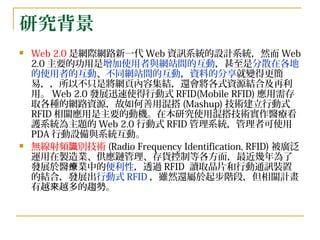研究背景 Web 2.0 是網際網路新一代 Web 資訊系統的設計系統，然而 Web 2.0 主要的功用是 增加使用者與網站間的互動 ，甚至是 分散在各地的使用者的互動 、 不同網站間的互動 ， 資料的分享 就變得更簡易，，所以不只是將網頁內容集結，還會將各式資源結合及再利用。 Web 2.0 發展迅速使得行動式 RFID(Mobile RFID) 應用需存取各種的網路資源，故如何善用混搭 (Mashup) 技術建立行動式 RFID 相關應用是主要的動機。在本研究使用混搭技術實作醫療看護系統為主題的 Web 2.0 行動式 RFID 管理系統，管理者可使用 PDA 行動設備與系統互動。 無線射頻識別技術 (Radio Frequency Identification, RFID) 被廣泛運用在製造業、供應鏈管理、存貨控制等各方面，最近幾年為了發展於醫療業中的 便利性 ，透過 RFID  讀取晶片和行動通訊裝置的結合，發展出 行動式 RFID ，雖然還屬於起步階段，但相關計畫有越來越多的趨勢。 
