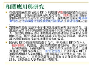 相關應用與研究 在臺灣醫療產業行動式 RFID  的應用 早期 用於感染性疾病病患的追蹤、手術病患辨識及開刀房管理， 後期 應用於住院病患臨床路徑管理及新生兒管理部份，近期的應用屬於 健康檢查管理 及 公領域辦公室所推動的管制藥品 及 血袋管理 的功能。 對醫療產業而言這些科技可以應用於醫療與資訊的結合，透過通訊及整合不同的感應器應用於不同需求的病患如失智老人、嬰兒的追蹤或是結合體溫計來照護發燒病患或血袋及檢體的運送，即使是最基本的辯識技術對於病患辯識、藥品辨識及設備追蹤而言都可以發揮很大的效益。 國內的 RFID 廠商與醫院攜手合作，率先推出 RFID 在六大「 臨床路徑 」的應用，包括腹腔鏡膽囊切除術、闌尾切除術、疝氣修補術、痔瘡切除術、自然生產以及剖腹生產；這計畫也是在台灣首次導入在「 新生兒管理 」上全面導入 RFID 追蹤保護解決方案的醫院。可將處置記錄完整率從 79% 提升到 95% 以上，同時降低護理人員花在文書作業時間 50% 以上，以提供病人更多的關注與照料。 