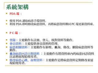 系統架構 PDA 端  :  使用 PDA 讀取病患手環資料。  利用 PDA 即時修改病患資料，再將病患資料傳回 PC 端更新資料庫。   P C 端  : 登錄： 主要動作有註冊、登入、核對資料等動作。 會員資料： 主要提供會員資料的管理。 病患相關資料： 主要動作有新增、查詢、修改、刪除病患資料等動作。 查詢病患回診日期資料 ： 主要動作有將資料庫內的病患回診資料以表格展現給使用者。 修改病患心跳、血壓資料： 主要動作是將病患資料定期修改並展現給使用者。 