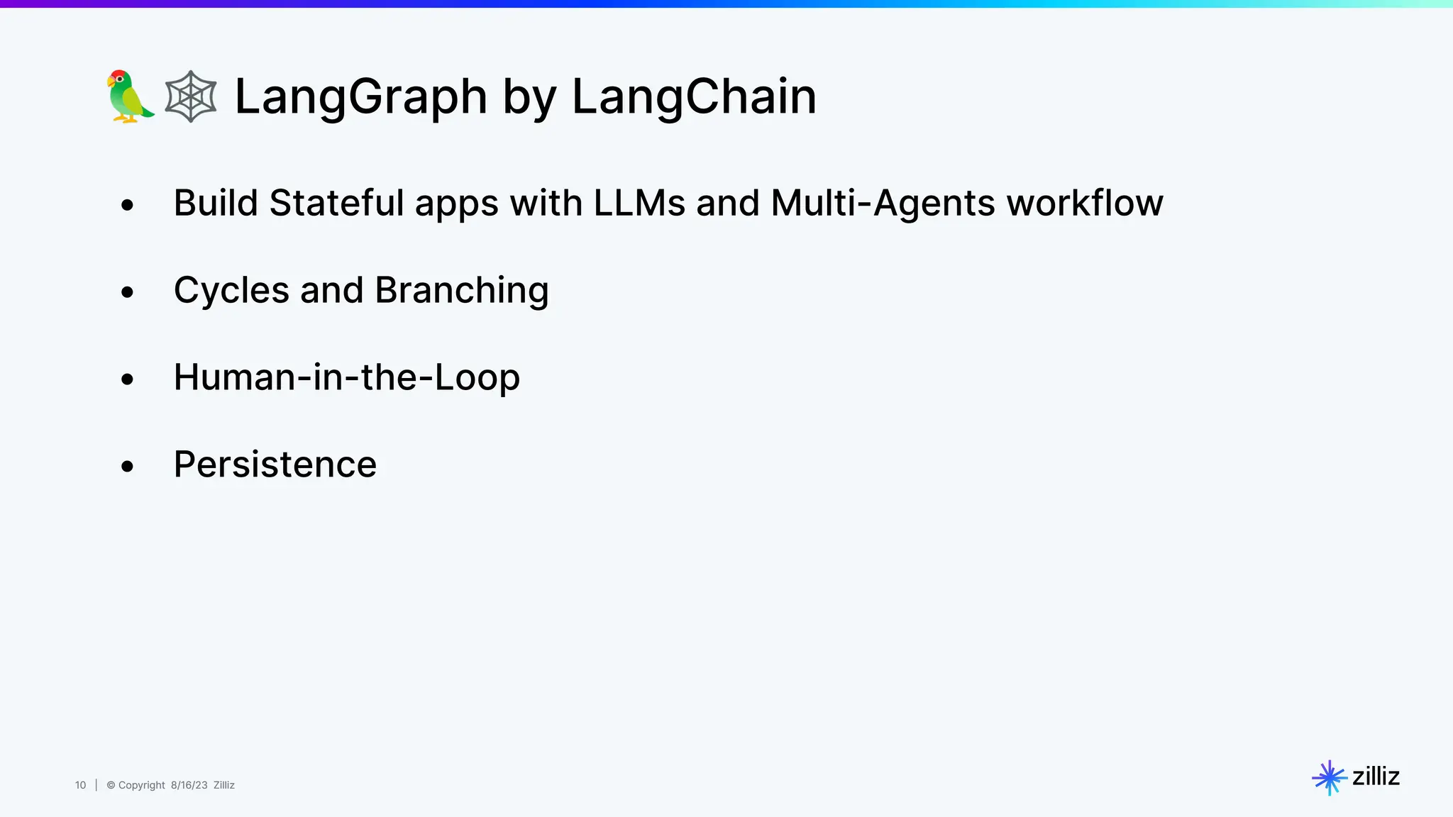 10 | © Copyright 8/16/23 Zilliz
10 | © Copyright 8/16/23 Zilliz
🦜🕸 LangGraph by LangChain
• Build Stateful apps with LLMs and Multi-Agents workflow
• Cycles and Branching
• Human-in-the-Loop
• Persistence
 