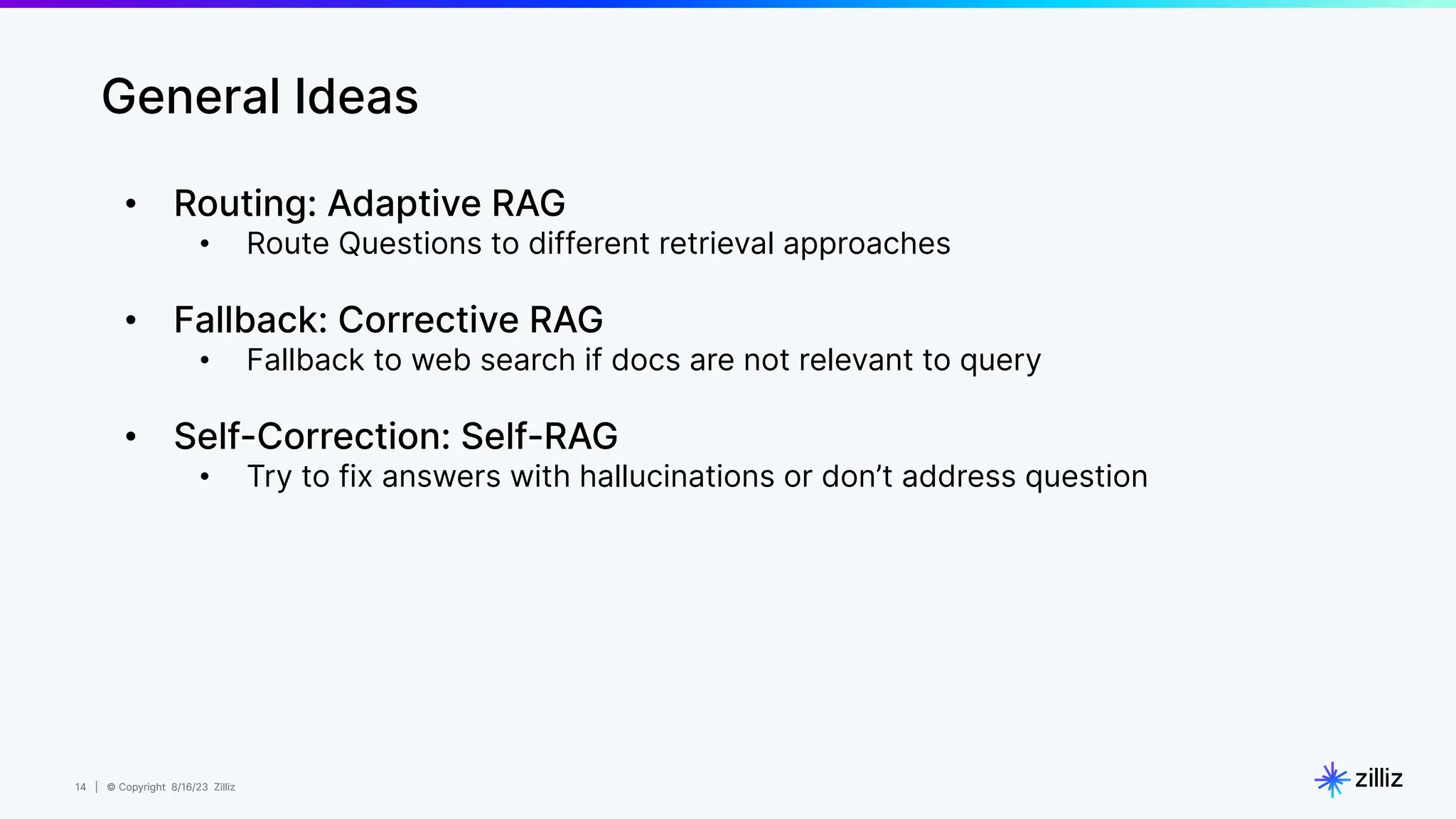 14 | © Copyright 8/16/23 Zilliz
14 | © Copyright 8/16/23 Zilliz
• Routing: Adaptive RAG
• Route Questions to different retrieval approaches
• Fallback: Corrective RAG
• Fallback to web search if docs are not relevant to query
• Self-Correction: Self-RAG
• Try to fix answers with hallucinations or don’t address question
General Ideas
 