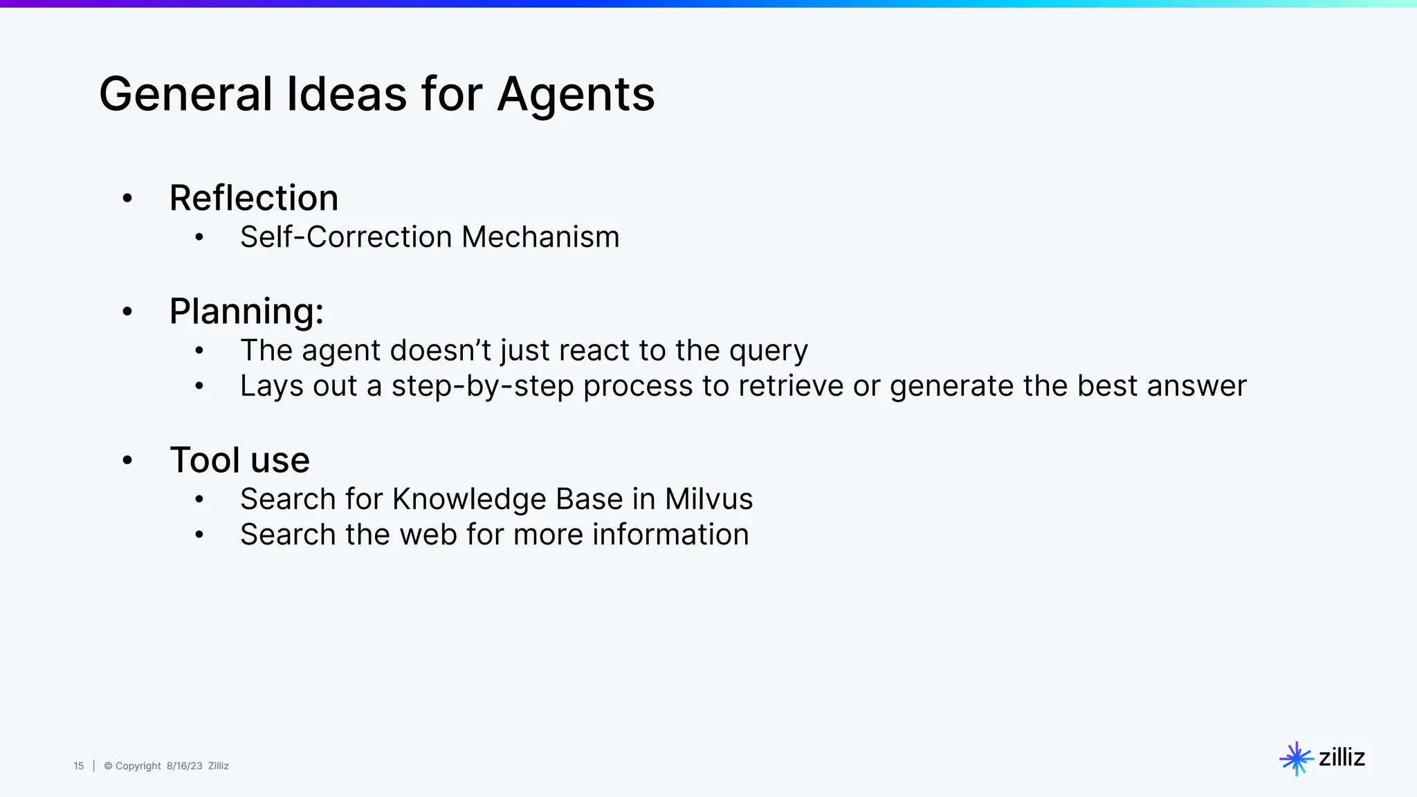 15 | © Copyright 8/16/23 Zilliz
15 | © Copyright 8/16/23 Zilliz
General Ideas for Agents
• Reflection
• Self-Correction Mechanism
• Planning:
• The agent doesn’t just react to the query
• Lays out a step-by-step process to retrieve or generate the best answer
• Tool use
• Search for Knowledge Base in Milvus
• Search the web for more information
 