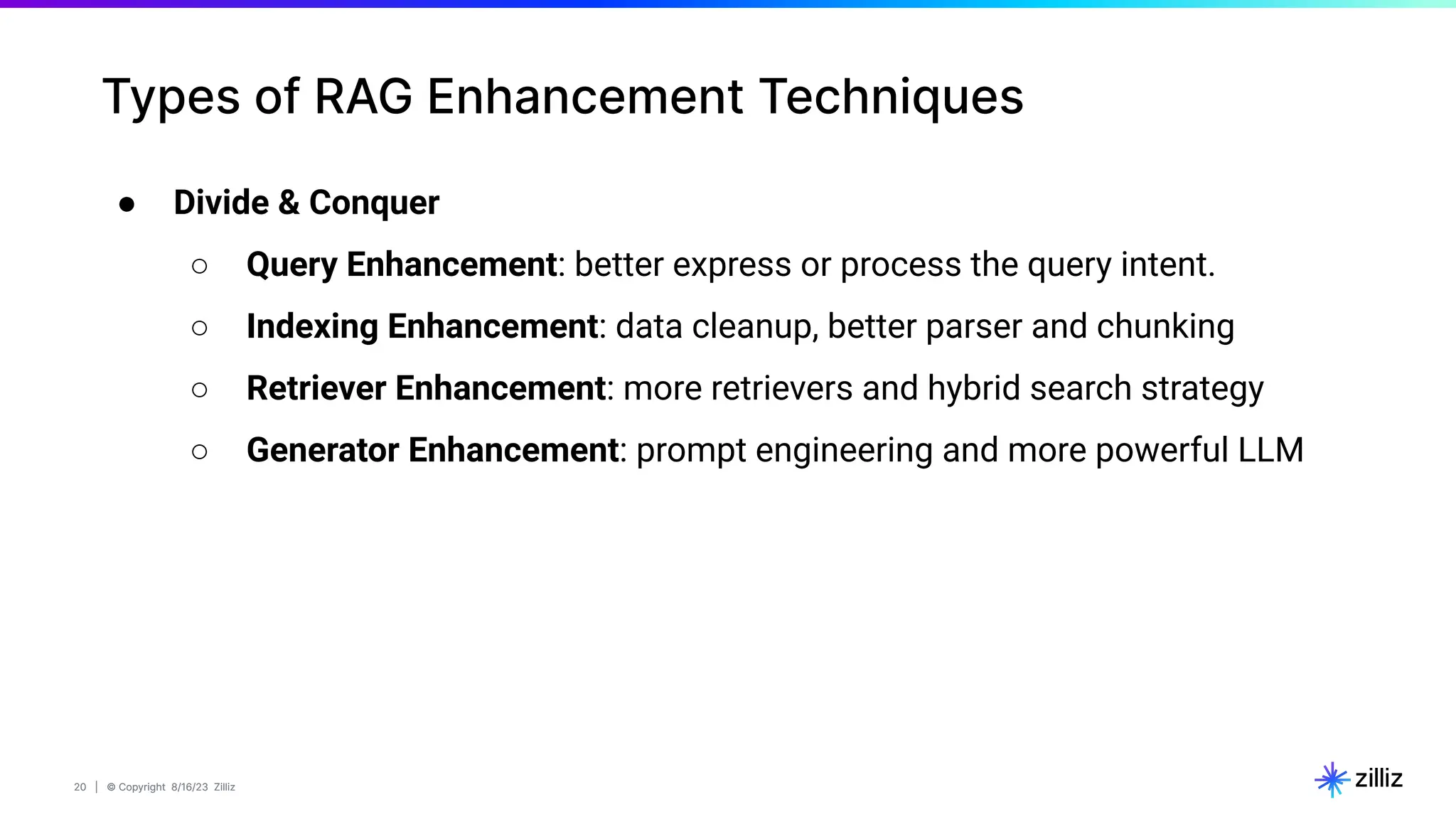 20 | © Copyright 8/16/23 Zilliz
20 | © Copyright 8/16/23 Zilliz
● Divide & Conquer
○ Query Enhancement: better express or process the query intent.
○ Indexing Enhancement: data cleanup, better parser and chunking
○ Retriever Enhancement: more retrievers and hybrid search strategy
○ Generator Enhancement: prompt engineering and more powerful LLM
Types of RAG Enhancement Techniques
 