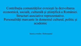 Contribuția comunităților evreiești la dezvoltarea
economică, socială, culturală și științifică a României.
Structuri asociative reprezentative.
Personalități marcante în domeniul cultural, politic și
academic
Istoria evreilor. Holocaustul
 