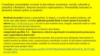 Contribuția comunităților evreiești la dezvoltarea economică, socială, culturală și
științifică a României. Structuri asociative reprezentative. Personalități marcante în
domeniul cultural, politic și academic
Realizaţi un proiect despre o personalitate, la alegere, a evreilor din spaţiul românesc, sub
forma unei cărți digitale, utilizând aplicația gratuită Book Creator (poate fi accesată la
adresa https://bookcreator.com ), în care se pot combina texte, imagini, materiale audio și video
pentru crearea unor povești interactive.
Activitatea de învățare propusă are ca obiectiv dezvoltarea
competenței specifice 3.2. - Raportarea critică la experiențele trecutului pentru promovarea
unui comportament democratic,
consolidarea și evaluarea conținuturilor asociate, dar și promovarea dialogului intercultural în
rândul tinerilor de diferite etnii, conștientizarea contribuției evreilor la dezvoltarea patrimoniului
cultural și promovarea unor modele veritabile în contextul actual al relativizării moralei și
promovării unor pseudo-valori.
Exemplu: https://read.bookcreator.com/BUeVD7bS7Bdy60XQLrZbRL4PGmf2/4t_DCTYyRp-
0n-OZvX9hrw
 