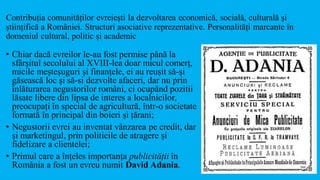 Contribuția comunităților evreiești la dezvoltarea economică, socială, culturală și
științifică a României. Structuri asociative reprezentative. Personalități marcante în
domeniul cultural, politic și academic
• Chiar dacă evreilor le-au fost permise până la
sfârşitul secolului al XVIII-lea doar micul comerț,
micile meșteșuguri și finanțele, ei au reușit să-și
găsească loc și să-si dezvolte afaceri, dar nu prin
înlăturarea negustorilor români, ci ocupând pozitii
lăsate libere din lipsa de interes a localnicilor,
preocupați în special de agricultură, într-o societate
formată în principal din boieri și țărani;
• Negustorii evrei au inventat vânzarea pe credit, dar
și marketingul, prin politicile de atragere și
fidelizare a clientelei;
• Primul care a înțeles importanța publicității în
România a fost un evreu numit David Adania.
 