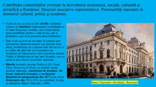 Contribuția comunităților evreiești la dezvoltarea economică, socială, culturală și
științifică a României. Structuri asociative reprezentative. Personalități marcante în
domeniul cultural, politic și academic
• Evreii au fost acuzaţi că prin zărăfie (schimbul
valutar) și cămătărie (împrumutul cu dobândă) ar
fi ruinat boierimea română, care a împrumutat
peste posibilități pentru o viață de lux, dar și
țărănimea, care nu-și permitea plata dobânzilor;
• Însă evreii au avut un rol major în crearea unor
instrumente financiar-bancare noi precum, între
altele, posibilitatea de a depune bani într-un loc și
a-i ridica din altul dar și în acordarea sau
facilitarea de împrumuturi către trezoreria statului
(Valah și Moldovean iar mai apoi Român), care au
ajutat la dezvoltarea economiei naționale;
• Băncile evreiești, precum Halfon și fiii, Frații
Elias, Marmorosch Blank, au sprijinit marile
proiecte naționale, construcția de drumuri, căi
ferate, industrii strategice și au finanțat
Războiul de Independență din 1877 și pe cel de
Reîntregire din 1916-1918, au contribuit, în plus,
la înființarea Băncii Naționale (1880). Banca Naţională a României, Bucureşti
 