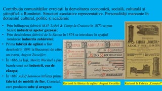 Contribuția comunităților evreiești la dezvoltarea economică, socială, culturală și
științifică a României. Structuri asociative reprezentative. Personalități marcante în
domeniul cultural, politic și academic
Reclamă la fabrica de oglinzi August Zwoelfer
• Prin înființarea fabricii M.H. Lobel & Comp la Craiova în 1873 se pun
bazele industriei apelor gazoase;
• Prin deschiderea fabricii de la Sascut în 1874 se introduce în spaţiul
românesc industria zahărului;
Reclamă la Fabrica „Cometul”
• Prima fabrică de oglinzi a fost
deschisă în 1891 la București de către
un evreu, August Zwoelfer;
• În 1886, la Iaşi, Moritz Wachtel a pus
bazele unei noi industrii, cea de
cânepa;
• În 1887 Adolf Solomon înființa prima
fabrică de mobilă de fier, Cometul,
care producea sobe și aragaze.
 