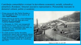 Contribuția comunităților evreiești la dezvoltarea economică, socială, culturală și
științifică a României. Structuri asociative reprezentative. Personalități marcante în
domeniul cultural, politic și academic
• Prima tipografie din Țările Române a
fost înființată în 1835, la Craiova, de
către Iosef Samitca;
• Prima fabrică de hârtie a fost înființată la
Bușteni, în 1882, de către doi evrei,
Carol și Samuel Schiel;
• La Botoșani, în 1844, este inaugurată
prima moară mare, mecanizată, care
producea cu o rentabilitate mai mare, la
un cost mai mic, crescând astfel
competitivitatea;
• În ciuda acestor merite deosebite,
recunoscute uneori prin acordarea titlului
de Furnizor al Casei Regale, puțini dintre
acești deschizători de drumuri au primit
cetățenia română înainte de Constituția
din 1923.
 